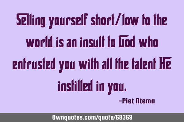 Selling yourself short/low to the world is an insult to God who entrusted you with all the talent H