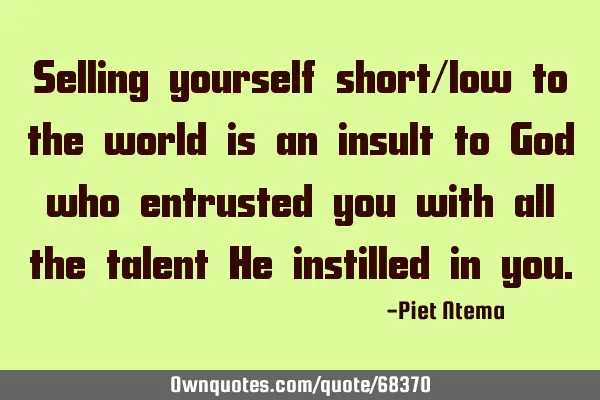 Selling yourself short/low to the world is an insult to God who entrusted you with all the talent H