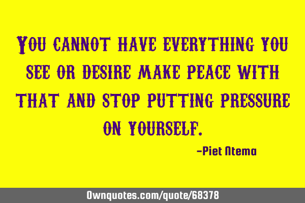 You cannot have everything you see or desire make peace with that and stop putting pressure on