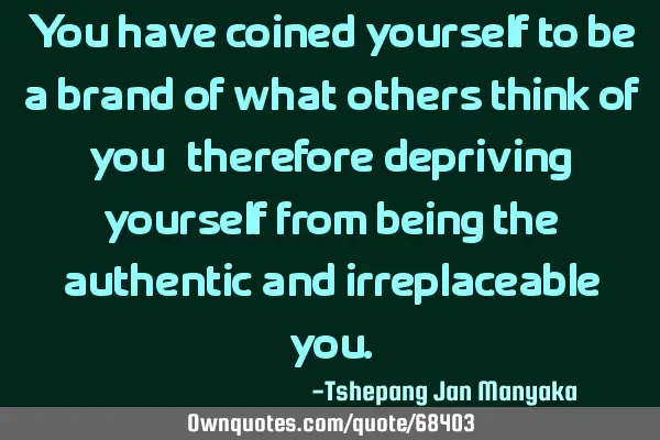 You have coined yourself to be a brand of what others think of you,therefore depriving yourself