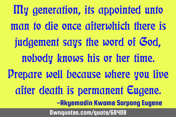 My generation,its appointed unto man to die once afterwhich there is judgement says the word of God,