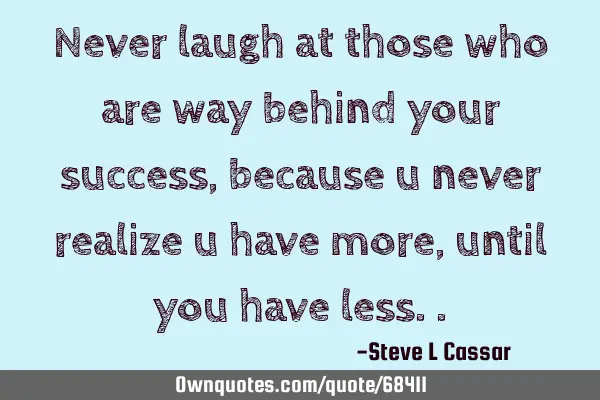 Never laugh at those who are way behind your success, because u never realize u have more, until