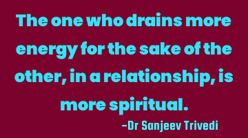 The one who drains more energy for the sake of the other, in a relationship, is more spiritual.