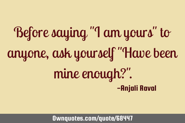 Before saying "I am yours" to anyone, ask yourself "Have been mine enough?"