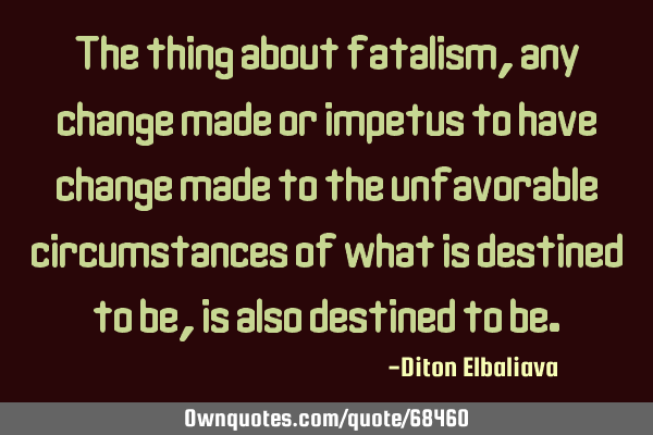 The thing about fatalism, any change made or impetus to have change made to the unfavorable