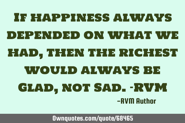 If happiness always depended on what we had, then the richest would always be Glad, not Sad.-RVM