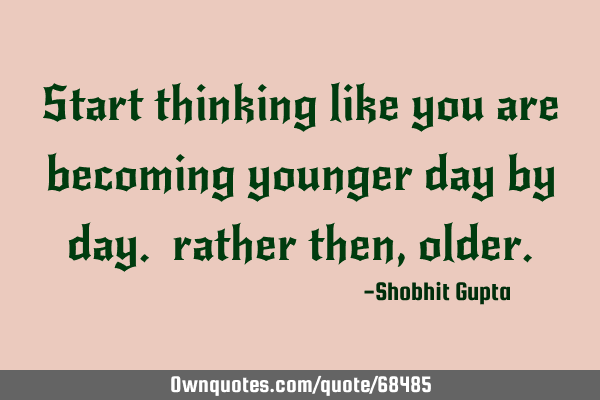 Start thinking like you are becoming younger day by day. rather then,