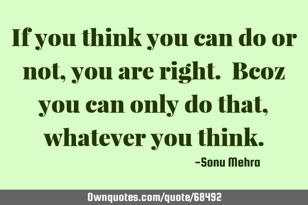 If you think you can do or not, you are right. Bcoz you can only do that, whatever you