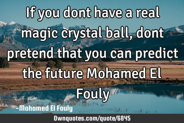 If you dont have a real magic crystal ball, dont pretend that you can predict the future Mohamed El