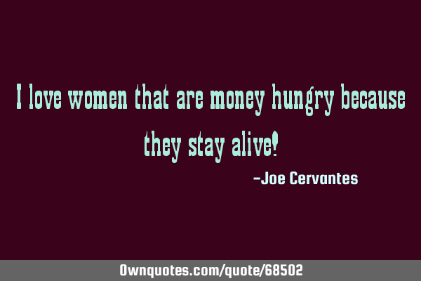I love women that are money hungry because they stay alive!
