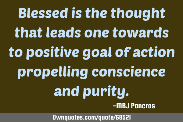 Blessed is the thought that leads one towards to positive goal of action propelling conscience and