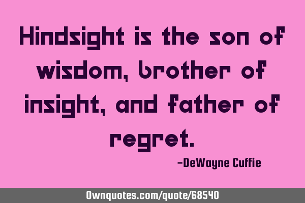 Hindsight is the son of wisdom, brother of insight, and father of