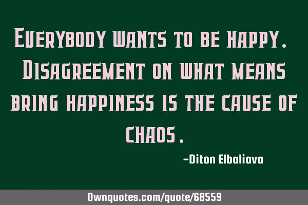 Everybody wants to be happy. Disagreement on what means bring happiness is the cause of