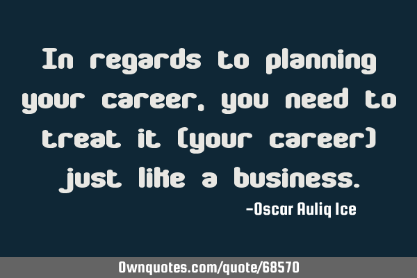 In regards to planning your career, you need to treat it (your career) just like a