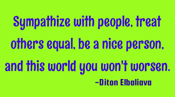 Sympathize with people, treat others equal, be a nice person, and this world you won't worsen.