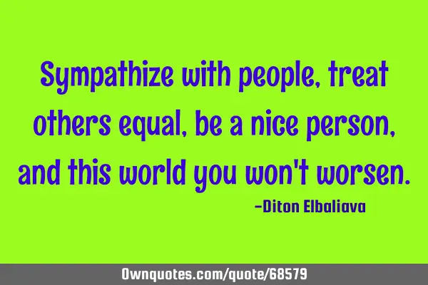 Sympathize with people, treat others equal, be a nice person, and this world you won