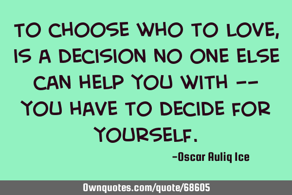 To choose who to love, is a decision no one else can help you with -- you have to decide for