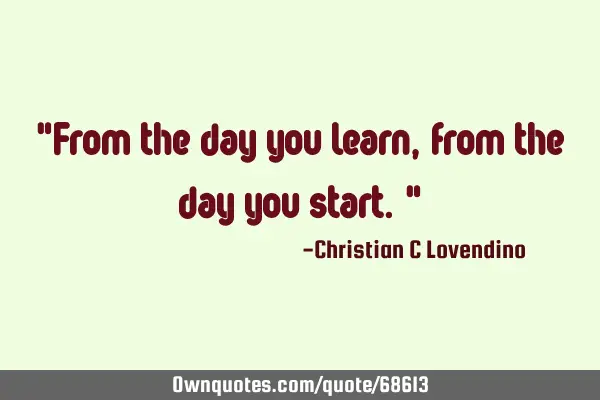 "From the day you learn,from the day you start."