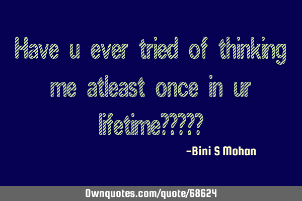 Have u ever tried of thinking me atleast once in ur lifetime?????
