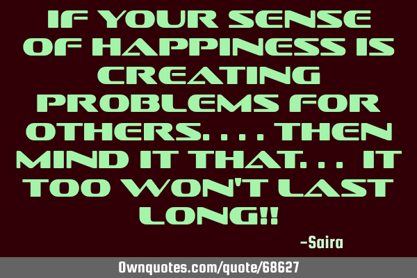 If your sense of happiness is creating problems for others....then mind it that... it too won