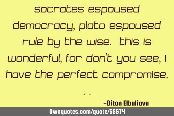 Socrates espoused democracy, Plato espoused rule by the wise. This is wonderful, for don
