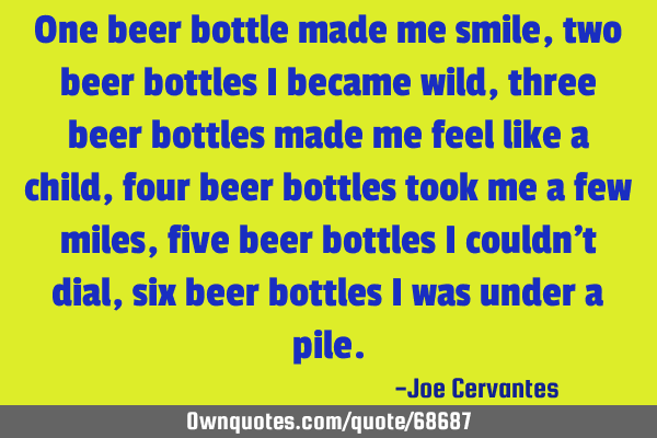 One beer bottle made me smile, two beer bottles I became wild, three beer bottles made me feel like