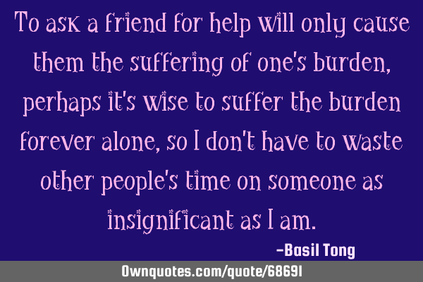 To ask a friend for help will only cause them the suffering of one