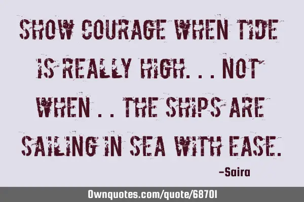Show courage when tide is really high...not when ..the ships are sailing in sea with
