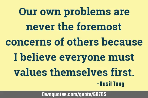 Our own problems are never the foremost concerns of others because I believe everyone must values