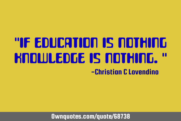 "If education is nothing knowledge is nothing."