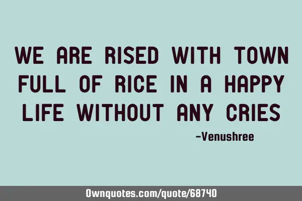 WE ARE RISED WITH TOWN FULL OF RICE IN A HAPPY LIFE WITHOUT ANY CRIES