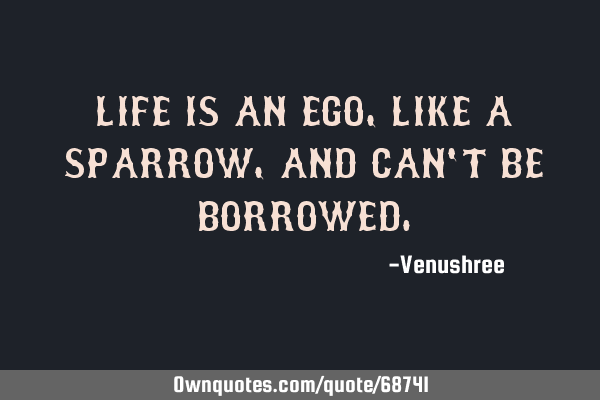 LIFE IS AN EGO, LIKE A SPARROW, AND CAN