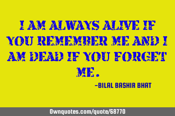 I AM ALWAYS ALIVE IF YOU REMEMBER ME AND I AM DEAD IF YOU FORGET ME