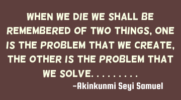 When we die we shall be remembered of two things, one is the problem that we create, the other is