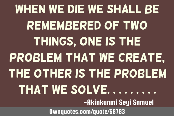 When we die we shall be remembered of two things, one is the problem that we create, the other is