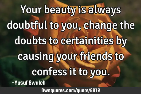 Your beauty is always doubtful to you,change the doubts to certainities by causing your friends to
