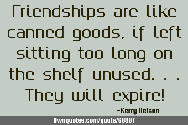Friendships are like canned goods, if left sitting too long on the shelf unused...they will expire!