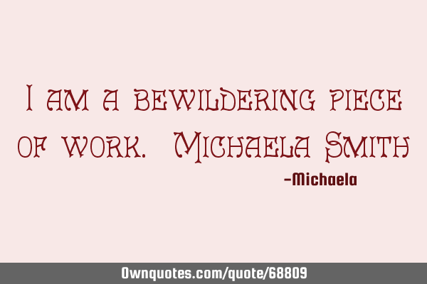 I am a bewildering piece of work. Michaela S