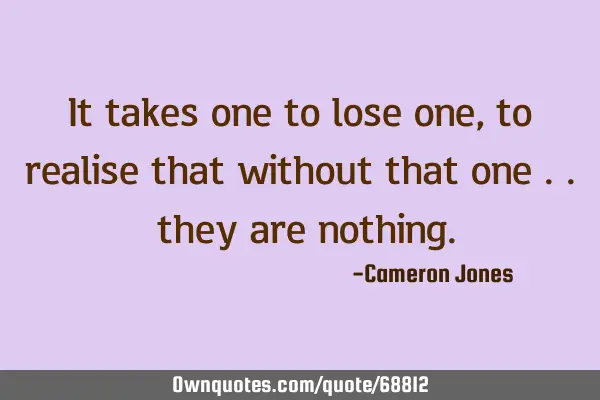 It takes one to lose one, to realise that without that one .. they are