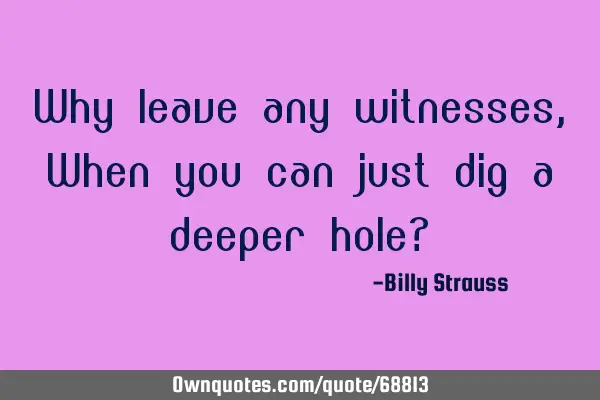 Why leave any witnesses, When you can just dig a deeper hole?