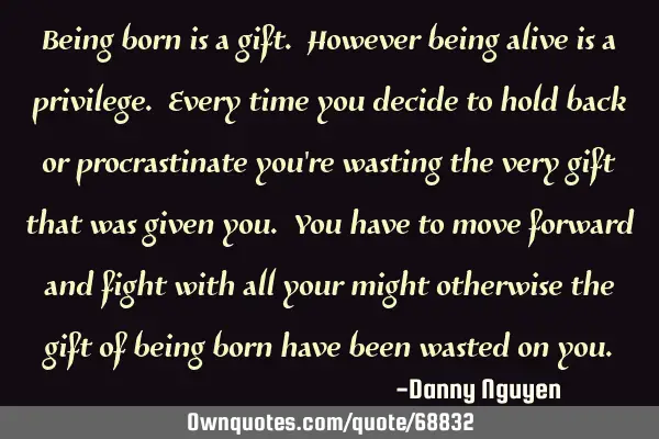 Being born is a gift. However being alive is a privilege. Every time you decide to hold back or