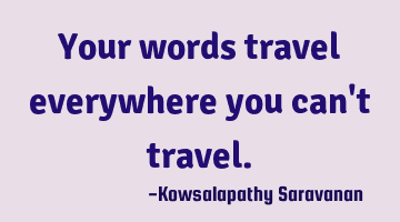 Your words travel everywhere you can't travel.