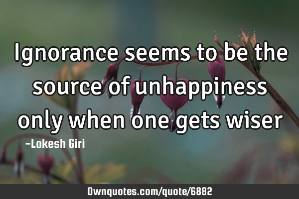 Ignorance seems to be the source of unhappiness only when one gets