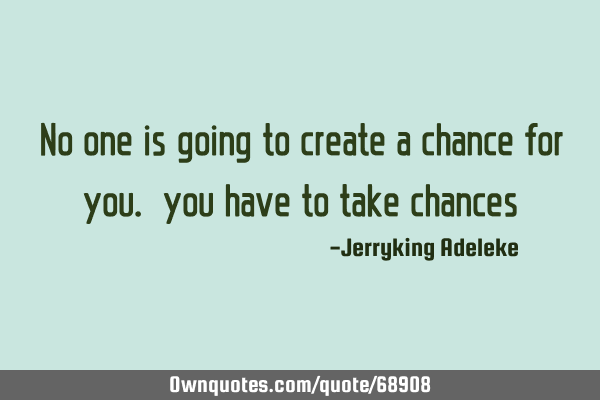 No one is going to create a chance for you. you have to take