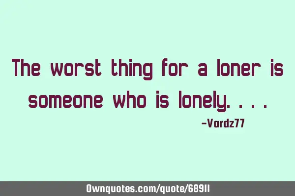The worst thing for a loner is someone who is