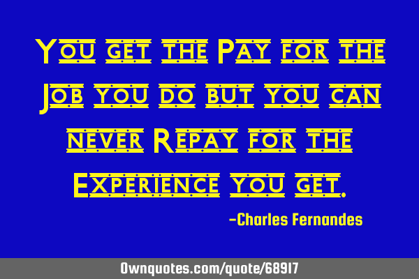 You get the Pay for the Job you do but you can never Repay for the Experience you