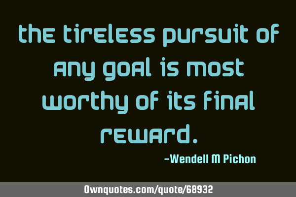 The tireless pursuit of any goal is most worthy of its final