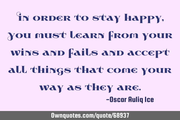 In order to stay happy, You must learn from your wins and fails and accept all things that come