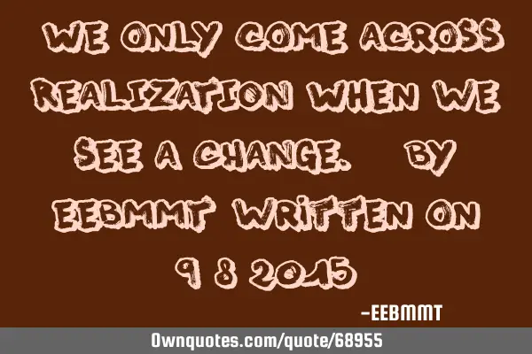 "We only come across REALIZATION When we see a CHANGE." By EEBMMT written on 9/8/2015