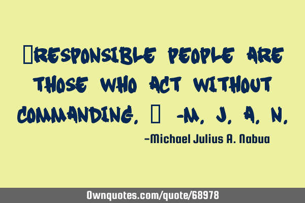 “Responsible people are those who act without commanding.” -M.J.A.N